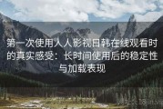 第一次使用人人影视日韩在线观看时的真实感受：长时间使用后的稳定性与加载表现