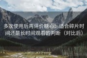 多次使用后再评价糖心：适合碎片时间还是长时间观看的判断（对比后）