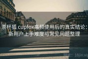 茶杯狐 cupfox高频使用后的真实结论：新用户上手难度与常见问题整理