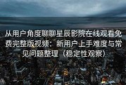 从用户角度聊聊星辰影院在线观看免费完整版视频：新用户上手难度与常见问题整理（稳定性观察）