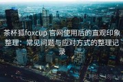 茶杯狐foxcup 官网使用后的直观印象整理：常见问题与应对方式的整理记录
