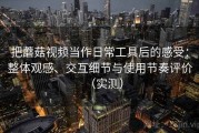 把蘑菇视频当作日常工具后的感受：整体观感、交互细节与使用节奏评价（实测）