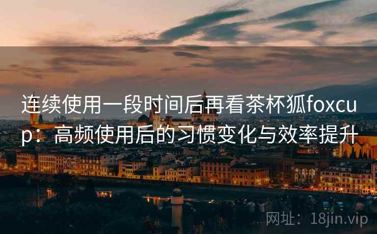 连续使用一段时间后再看茶杯狐foxcup：高频使用后的习惯变化与效率提升