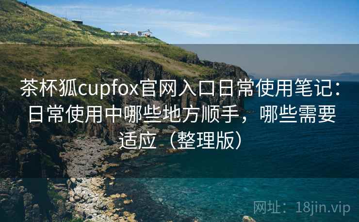 茶杯狐cupfox官网入口日常使用笔记:日常使用中哪些地方顺手,哪些需要适应(整理版) 茶杯狐cupfox官网入口日常使用笔记:日常使用中哪些地方顺手,哪些需要适应(整理版)