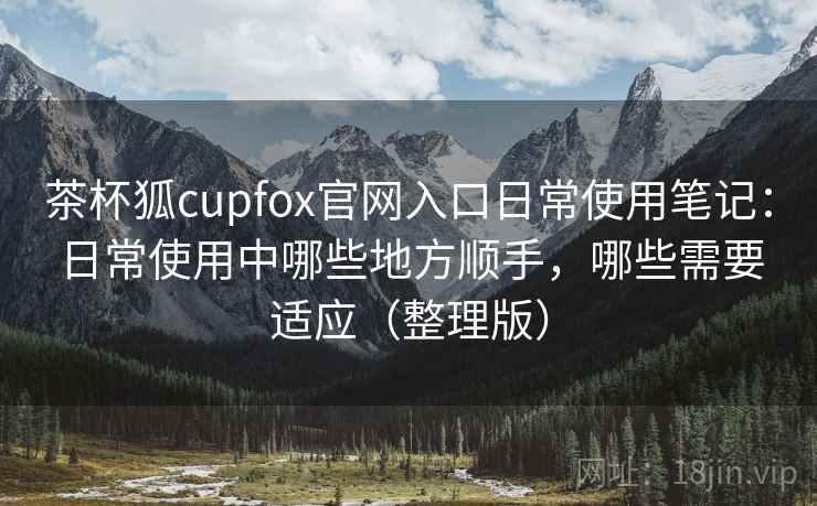 茶杯狐cupfox官网入口日常使用笔记:日常使用中哪些地方顺手,哪些需要适应(整理版) 茶杯狐cupfox官网入口日常使用笔记:日常使用中哪些地方顺手,哪些需要适应(整理版)