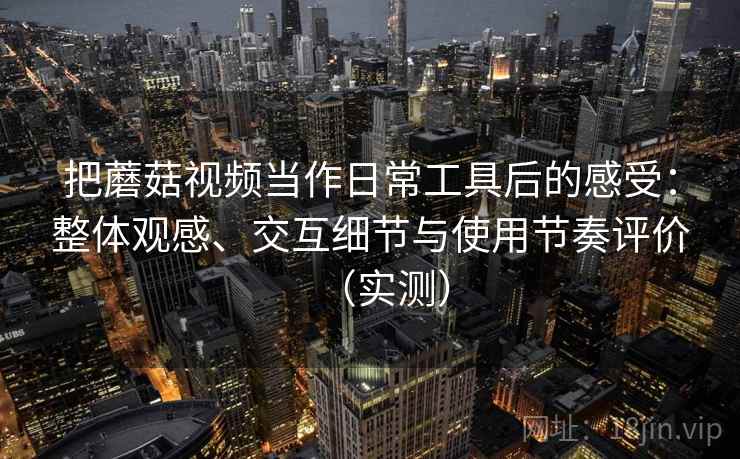 把蘑菇视频当作日常工具后的感受：整体观感、交互细节与使用节奏评价（实测）