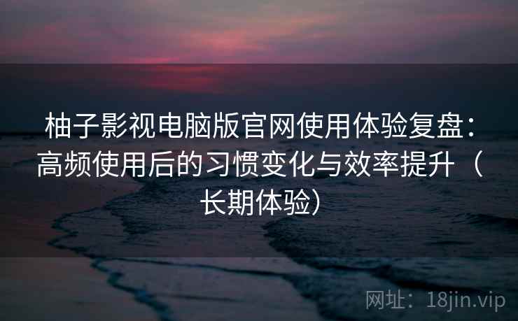 柚子影视电脑版官网使用体验复盘：高频使用后的习惯变化与效率提升（长期体验）