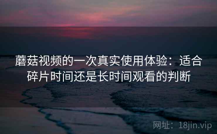 蘑菇视频的一次真实使用体验：适合碎片时间还是长时间观看的判断