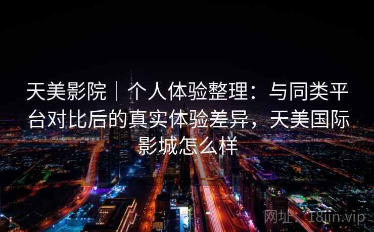 天美影院｜个人体验整理：与同类平台对比后的真实体验差异，天美国际影城怎么样