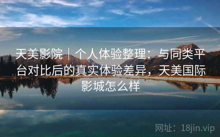 天美影院｜个人体验整理：与同类平台对比后的真实体验差异，天美国际影城怎么样