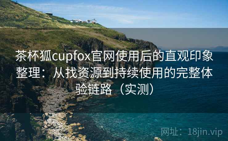 茶杯狐cupfox官网使用后的直观印象整理：从找资源到持续使用的完整体验链路（实测）