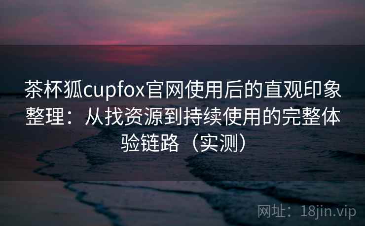 茶杯狐cupfox官网使用后的直观印象整理：从找资源到持续使用的完整体验链路（实测）