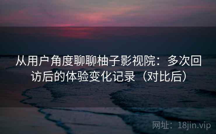 从用户角度聊聊柚子影视院：多次回访后的体验变化记录（对比后）