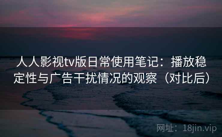 人人影视tv版日常使用笔记：播放稳定性与广告干扰情况的观察（对比后）