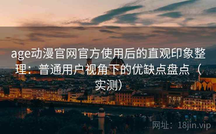 age动漫官网官方使用后的直观印象整理：普通用户视角下的优缺点盘点（实测）