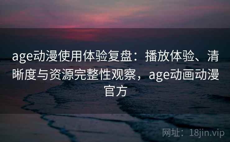 age动漫使用体验复盘：播放体验、清晰度与资源完整性观察，age动画动漫官方