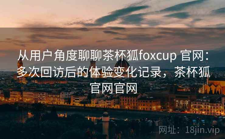 从用户角度聊聊茶杯狐foxcup 官网:多次回访后的体验变化记录,茶杯狐官网官网 从用户角度聊聊茶杯狐foxcup 官网:多次回访后的体验变化记录,茶杯狐官网官网