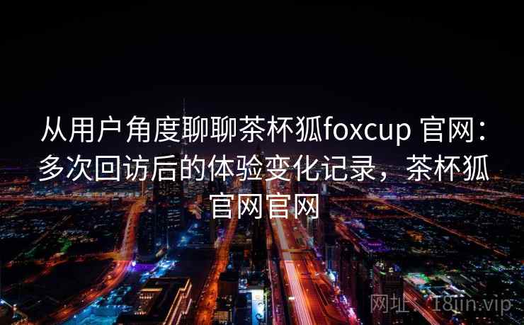 从用户角度聊聊茶杯狐foxcup 官网:多次回访后的体验变化记录,茶杯狐官网官网 从用户角度聊聊茶杯狐foxcup 官网:多次回访后的体验变化记录,茶杯狐官网官网