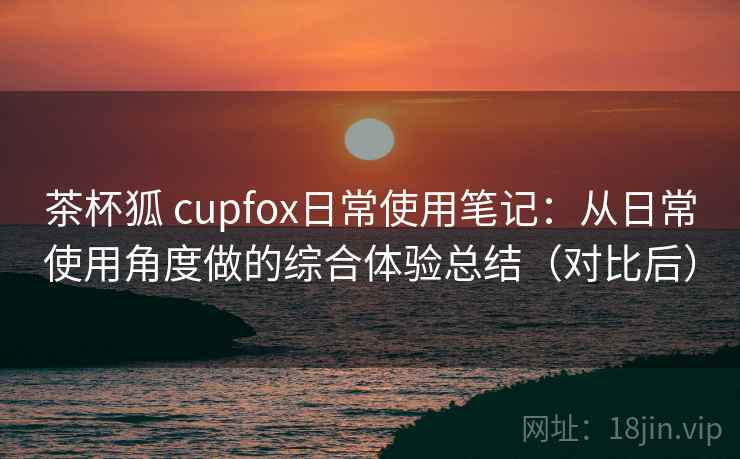 茶杯狐 cupfox日常使用笔记：从日常使用角度做的综合体验总结（对比后）
