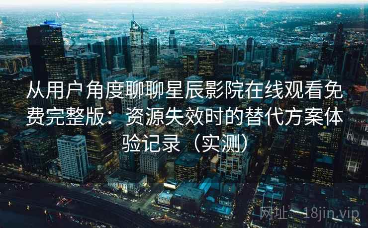从用户角度聊聊星辰影院在线观看免费完整版：资源失效时的替代方案体验记录（实测）