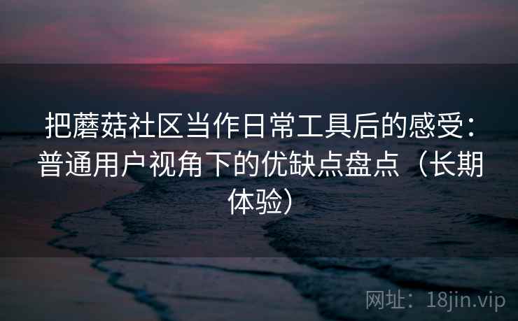 把蘑菇社区当作日常工具后的感受：普通用户视角下的优缺点盘点（长期体验）