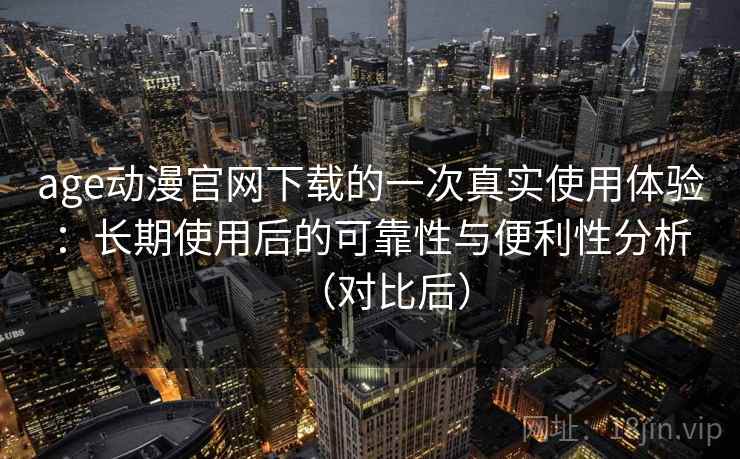 age动漫官网下载的一次真实使用体验：长期使用后的可靠性与便利性分析（对比后）