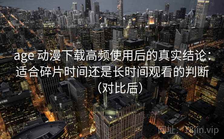 age 动漫下载高频使用后的真实结论:适合碎片时间还是长时间观看的判断(对比后) age 动漫下载高频使用后的真实结论:适合碎片时间还是长时间观看的判断(对比后)