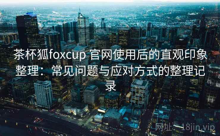茶杯狐foxcup 官网使用后的直观印象整理:常见问题与应对方式的整理记录 茶杯狐foxcup 官网使用后的直观印象整理:常见问题与应对方式的整理记录