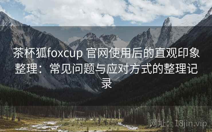 茶杯狐foxcup 官网使用后的直观印象整理:常见问题与应对方式的整理记录 茶杯狐foxcup 官网使用后的直观印象整理:常见问题与应对方式的整理记录