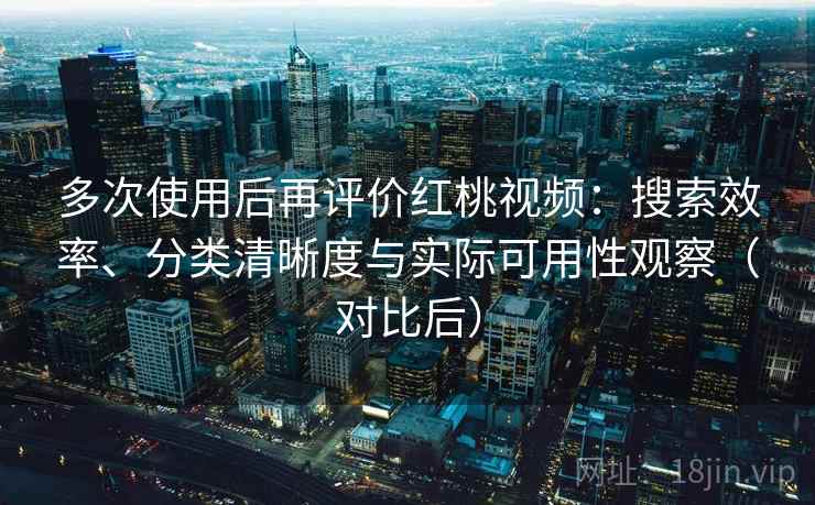 多次使用后再评价红桃视频：搜索效率、分类清晰度与实际可用性观察（对比后）