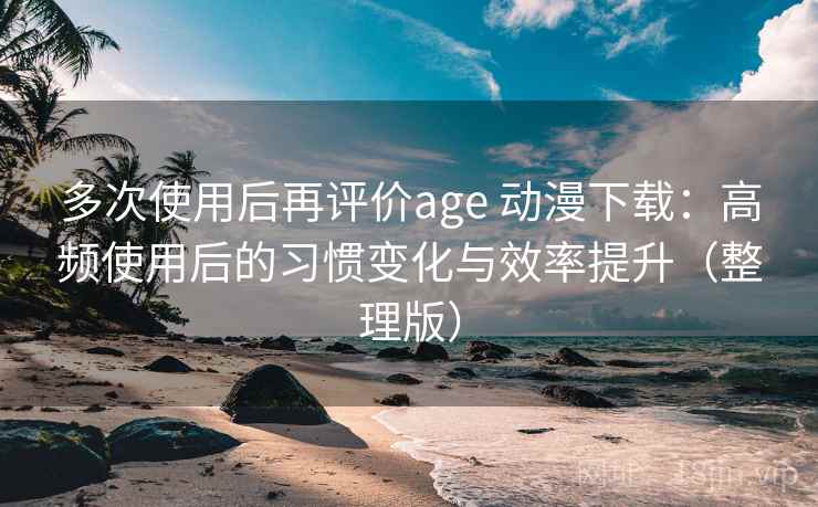 多次使用后再评价age 动漫下载：高频使用后的习惯变化与效率提升（整理版）
