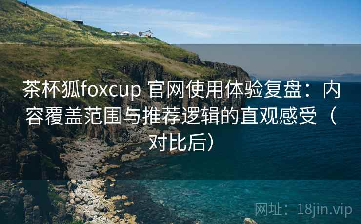 茶杯狐foxcup 官网使用体验复盘：内容覆盖范围与推荐逻辑的直观感受（对比后）