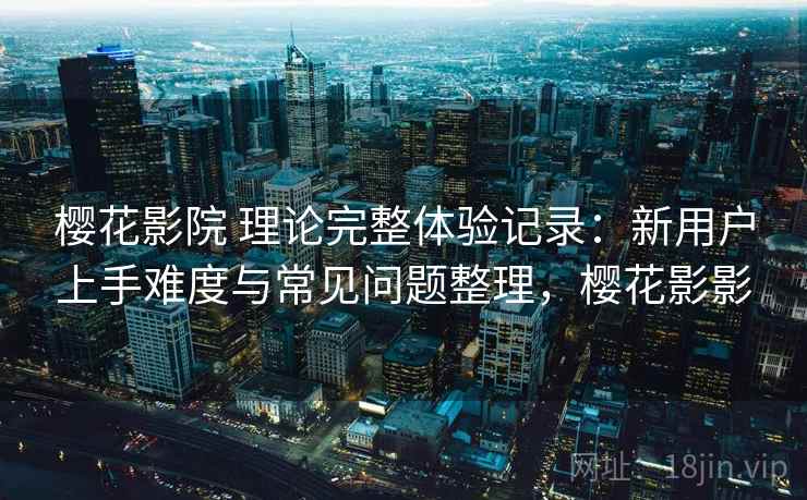 樱花影院 理论完整体验记录：新用户上手难度与常见问题整理，樱花影影