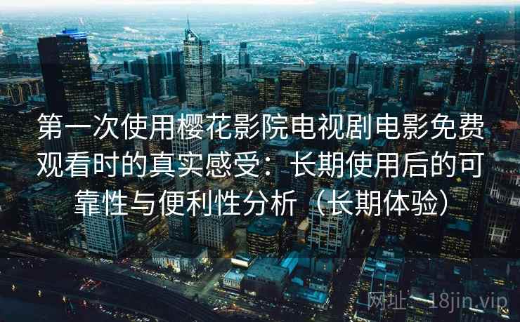 第一次使用樱花影院电视剧电影免费观看时的真实感受：长期使用后的可靠性与便利性分析（长期体验）