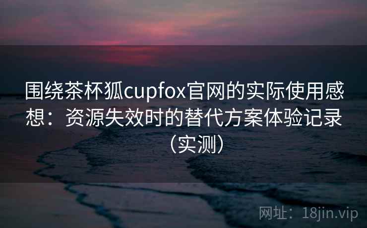 围绕茶杯狐cupfox官网的实际使用感想：资源失效时的替代方案体验记录（实测）