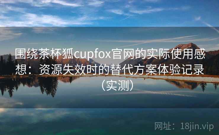 围绕茶杯狐cupfox官网的实际使用感想：资源失效时的替代方案体验记录（实测）