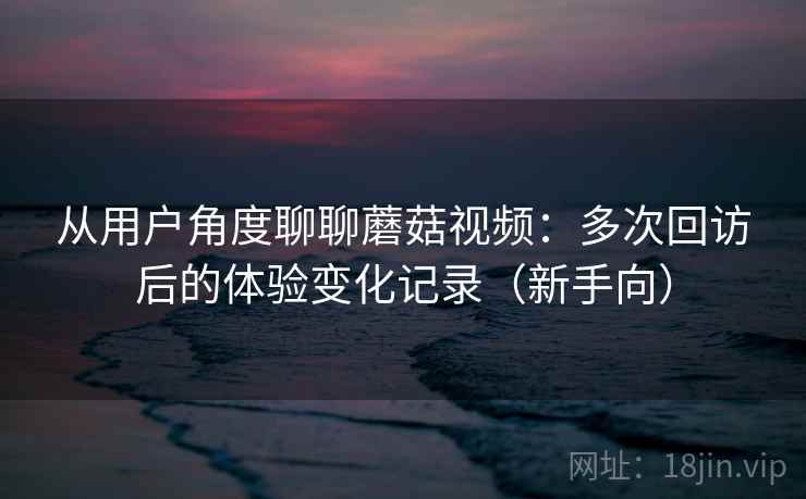 从用户角度聊聊蘑菇视频：多次回访后的体验变化记录（新手向）