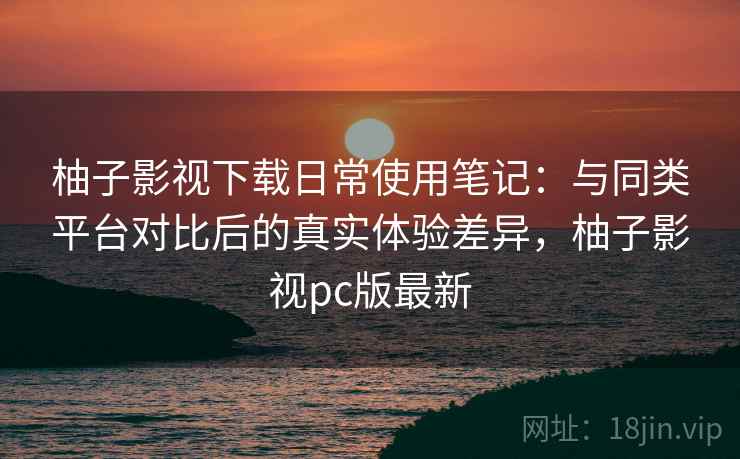 柚子影视下载日常使用笔记：与同类平台对比后的真实体验差异，柚子影视pc版最新