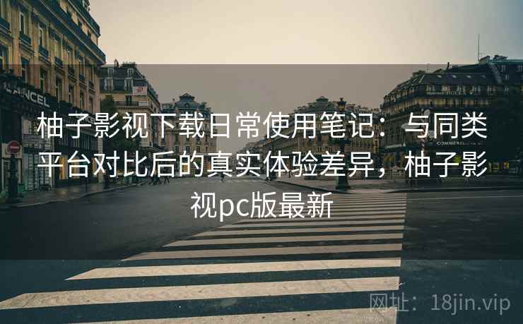 柚子影视下载日常使用笔记：与同类平台对比后的真实体验差异，柚子影视pc版最新