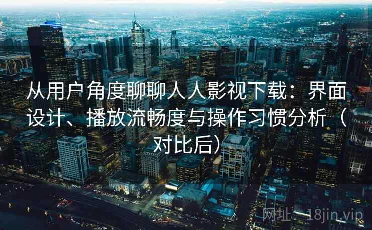 从用户角度聊聊人人影视下载：界面设计、播放流畅度与操作习惯分析（对比后）