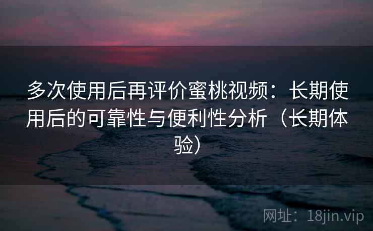 多次使用后再评价蜜桃视频：长期使用后的可靠性与便利性分析（长期体验）