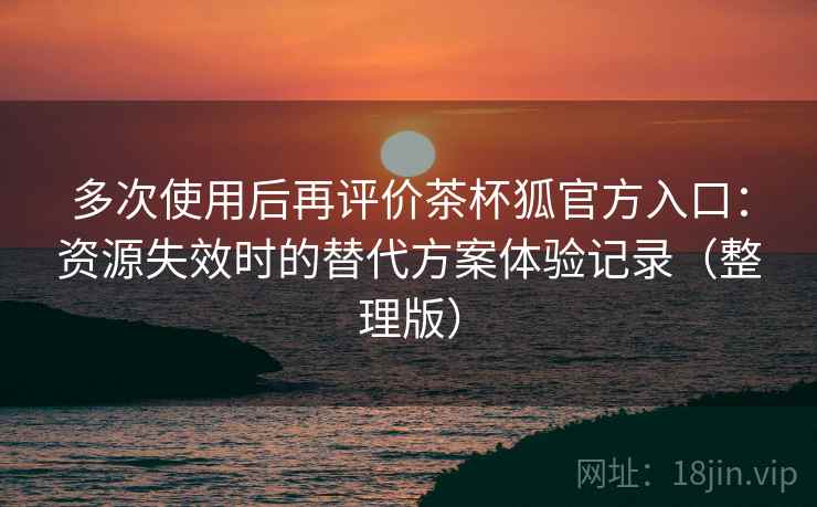 多次使用后再评价茶杯狐官方入口：资源失效时的替代方案体验记录（整理版）
