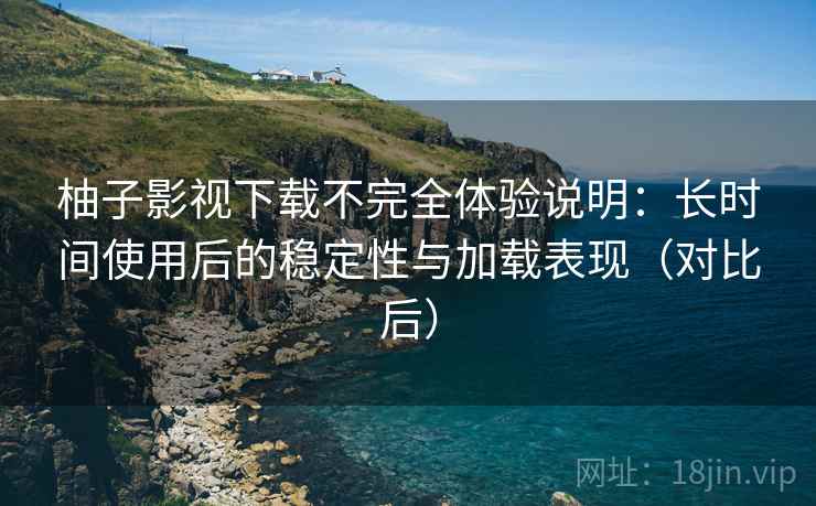 柚子影视下载不完全体验说明：长时间使用后的稳定性与加载表现（对比后）