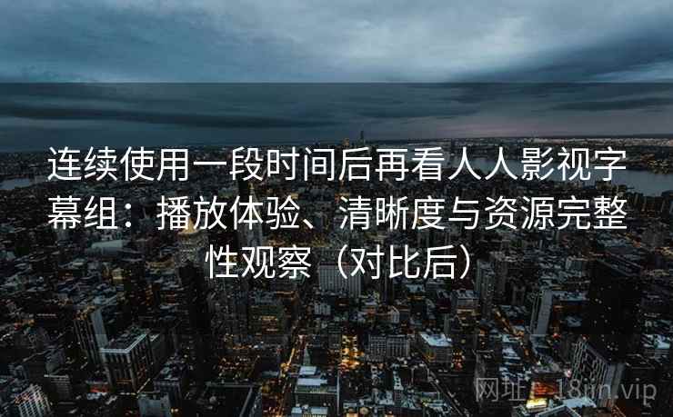 连续使用一段时间后再看人人影视字幕组：播放体验、清晰度与资源完整性观察（对比后）
