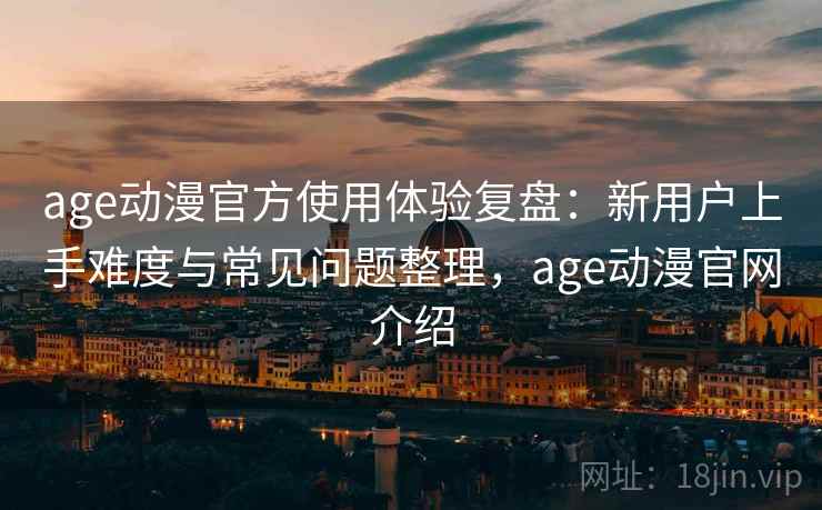 age动漫官方使用体验复盘：新用户上手难度与常见问题整理，age动漫官网介绍