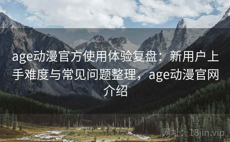 age动漫官方使用体验复盘：新用户上手难度与常见问题整理，age动漫官网介绍