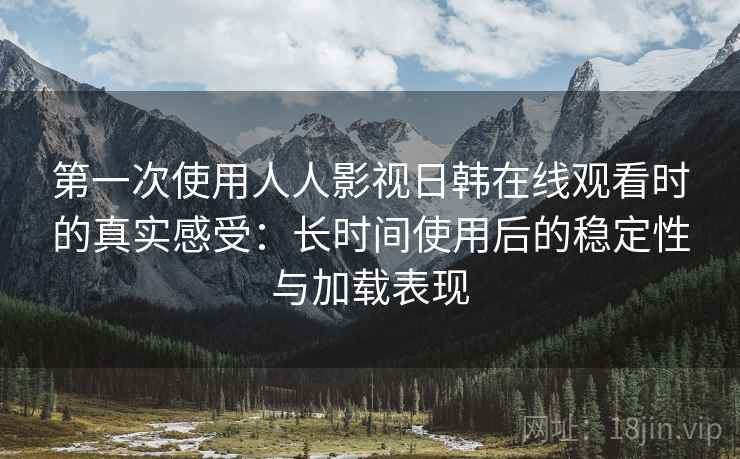 第一次使用人人影视日韩在线观看时的真实感受：长时间使用后的稳定性与加载表现
