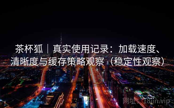 茶杯狐｜真实使用记录：加载速度、清晰度与缓存策略观察（稳定性观察）