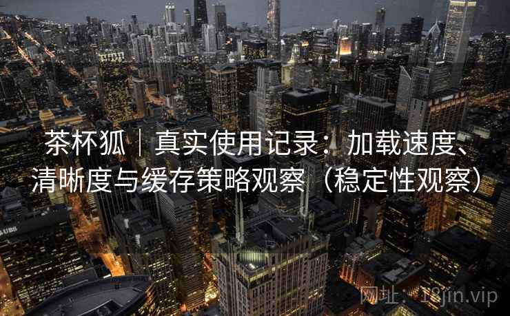 茶杯狐｜真实使用记录：加载速度、清晰度与缓存策略观察（稳定性观察）