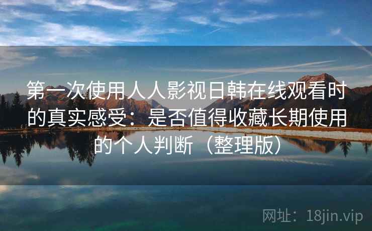 第一次使用人人影视日韩在线观看时的真实感受：是否值得收藏长期使用的个人判断（整理版）